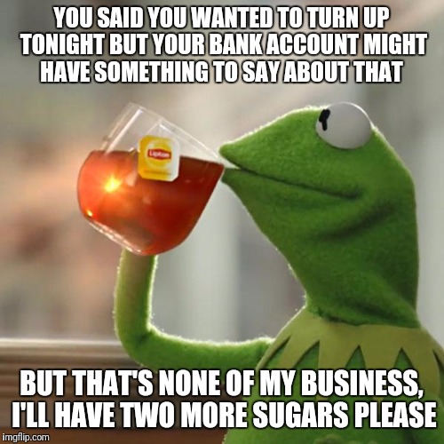 But That's None Of My Business Meme | YOU SAID YOU WANTED TO TURN UP TONIGHT BUT YOUR BANK ACCOUNT MIGHT HAVE SOMETHING TO SAY ABOUT THAT; BUT THAT'S NONE OF MY BUSINESS, I'LL HAVE TWO MORE SUGARS PLEASE | image tagged in memes,but thats none of my business,kermit the frog,funny,turn up | made w/ Imgflip meme maker