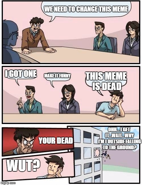 Not every one agree
 | WE NEED TO CHANGE THIS MEME; I GOT ONE; MAKE IT FUNNY; THIS MEME IS DEAD; OHH... I GET IT...WAIT.. WHY I'M I OUTSIDE FALLING TO THE GROUND? YOUR DEAD; WUT? | image tagged in memes,boardroom meeting suggestion | made w/ Imgflip meme maker