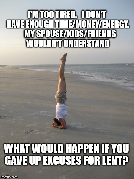 www.pyramidfusion.com-LoraCheadle-LifeChoreographer | I'M TOO TIRED.


I DON'T HAVE ENOUGH TIME/MONEY/ENERGY. 


MY SPOUSE/KIDS/FRIENDS WOULDN'T UNDERSTAND; WHAT WOULD HAPPEN IF YOU GAVE UP EXCUSES FOR LENT? | image tagged in yoga,lent,excuses | made w/ Imgflip meme maker