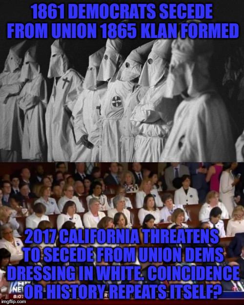 Just sayin not the greatest optics!l you can call it politics but what if party's reversed! | 1861 DEMOCRATS SECEDE FROM UNION
1865 KLAN FORMED; 2017 CALIFORNIA THREATENS TO SECEDE FROM UNION DEMS DRESSING IN WHITE. COINCIDENCE OR HISTORY REPEATS ITSELF? | image tagged in memes,politics | made w/ Imgflip meme maker