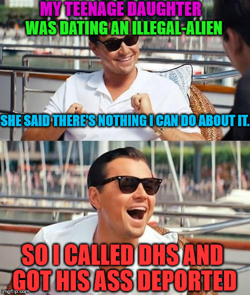 Leonardo Dicaprio Wolf Of Wall Street | MY TEENAGE DAUGHTER; WAS DATING AN ILLEGAL-ALIEN; SHE SAID THERE'S NOTHING I CAN DO ABOUT IT. SO I CALLED DHS AND GOT HIS ASS DEPORTED | image tagged in memes,leonardo dicaprio wolf of wall street,funny,politics,political,first world problems | made w/ Imgflip meme maker