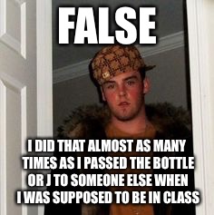 Ss | FALSE I DID THAT ALMOST AS MANY TIMES AS I PASSED THE BOTTLE OR J TO SOMEONE ELSE WHEN I WAS SUPPOSED TO BE IN CLASS | image tagged in ss | made w/ Imgflip meme maker