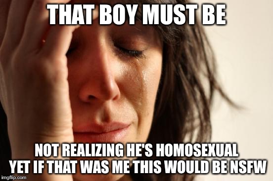 First World Problems Meme | THAT BOY MUST BE NOT REALIZING HE'S HOMOSEXUAL YET IF THAT WAS ME THIS WOULD BE NSFW | image tagged in memes,first world problems | made w/ Imgflip meme maker