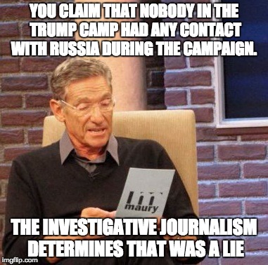 Maury Lie Detector Meme | YOU CLAIM THAT NOBODY IN THE TRUMP CAMP HAD ANY CONTACT WITH RUSSIA DURING THE CAMPAIGN. THE INVESTIGATIVE JOURNALISM DETERMINES THAT WAS A LIE | image tagged in memes,maury lie detector | made w/ Imgflip meme maker