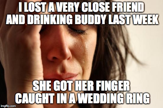 First World Problems Meme | I LOST A VERY CLOSE FRIEND AND DRINKING BUDDY LAST WEEK; SHE GOT HER FINGER CAUGHT IN A WEDDING RING | image tagged in memes,first world problems | made w/ Imgflip meme maker