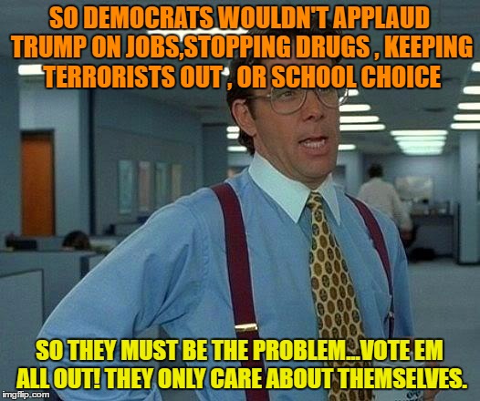 That Would Be Great | SO DEMOCRATS WOULDN'T APPLAUD TRUMP ON JOBS,STOPPING DRUGS , KEEPING TERRORISTS OUT , OR SCHOOL CHOICE; SO THEY MUST BE THE PROBLEM...VOTE EM ALL OUT! THEY ONLY CARE ABOUT THEMSELVES. | image tagged in memes,that would be great | made w/ Imgflip meme maker