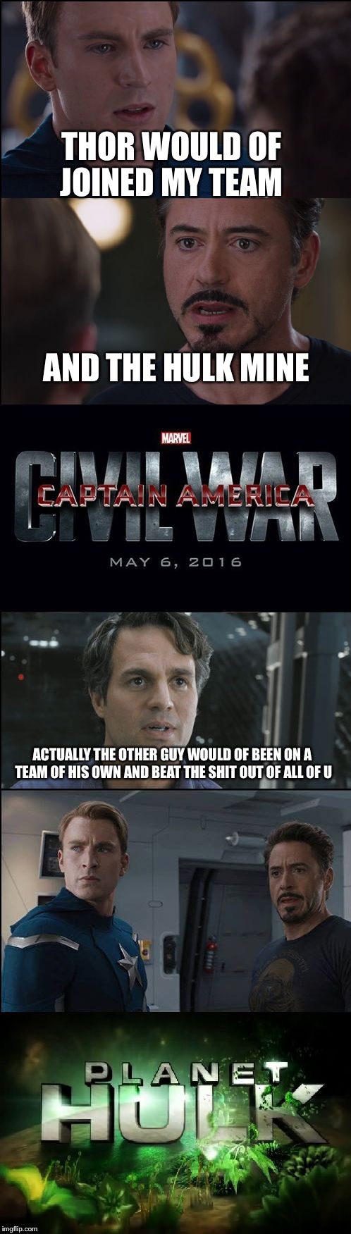 Civil War/Planet Hulk |  THOR WOULD OF JOINED MY TEAM; AND THE HULK MINE; ACTUALLY THE OTHER GUY WOULD OF BEEN ON A TEAM OF HIS OWN AND BEAT THE SHIT OUT OF ALL OF U | image tagged in civil war/planet hulk | made w/ Imgflip meme maker