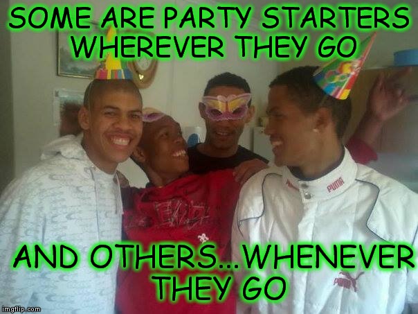 SOME ARE PARTY STARTERS WHEREVER THEY GO; AND OTHERS...WHENEVER THEY GO | image tagged in memes | made w/ Imgflip meme maker