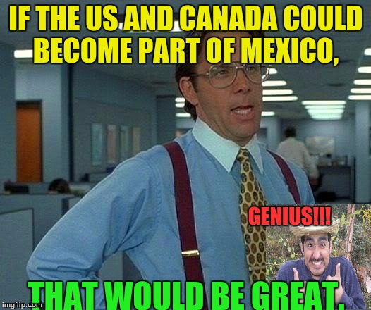 That Would Be Great Meme | IF THE US AND CANADA COULD BECOME PART OF MEXICO, THAT WOULD BE GREAT. GENIUS!!! | image tagged in memes,that would be great | made w/ Imgflip meme maker
