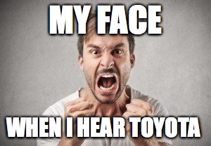 MY FACE; WHEN I HEAR TOYOTA | image tagged in angry | made w/ Imgflip meme maker