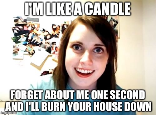 Yikes | I'M LIKE A CANDLE; FORGET ABOUT ME ONE SECOND AND I'LL BURN YOUR HOUSE DOWN | image tagged in memes,overly attached girlfriend | made w/ Imgflip meme maker