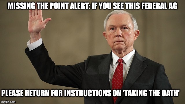 AG purge | MISSING THE POINT ALERT: IF YOU SEE THIS FEDERAL AG; PLEASE RETURN FOR INSTRUCTIONS ON 'TAKING THE OATH' | image tagged in jeff sessions | made w/ Imgflip meme maker