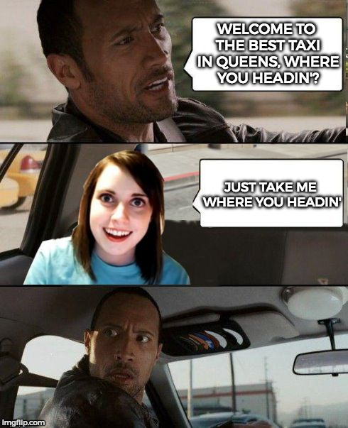 The Rock Driving & Overly Attached Girlfriend | WELCOME TO THE BEST TAXI IN QUEENS, WHERE YOU HEADIN'? JUST TAKE ME WHERE YOU HEADIN' | image tagged in the rock driving - overly attached girlfriend,the rock driving,overly attached girlfriend,funny,memes | made w/ Imgflip meme maker