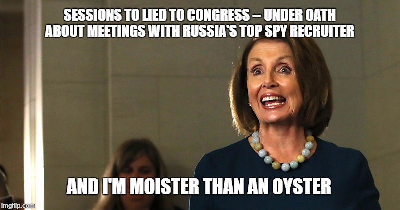 pelosi republicans | SESSIONS TO LIED TO CONGRESS -- UNDER OATH ABOUT MEETINGS WITH RUSSIA'S TOP SPY RECRUITER; AND I'M MOISTER THAN AN OYSTER | image tagged in pelosi republicans | made w/ Imgflip meme maker