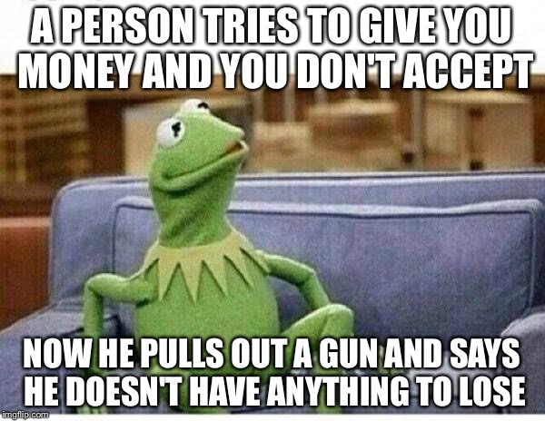 KERMIT | A PERSON TRIES TO GIVE YOU MONEY AND YOU DON'T ACCEPT; NOW HE PULLS OUT A GUN AND SAYS HE DOESN'T HAVE ANYTHING TO LOSE | image tagged in kermit | made w/ Imgflip meme maker