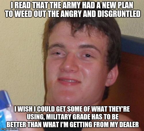 10 Guy | I READ THAT THE ARMY HAD A NEW PLAN TO WEED OUT THE ANGRY AND DISGRUNTLED; I WISH I COULD GET SOME OF WHAT THEY'RE USING, MILITARY GRADE HAS TO BE BETTER THAN WHAT I'M GETTING FROM MY DEALER | image tagged in memes,10 guy | made w/ Imgflip meme maker