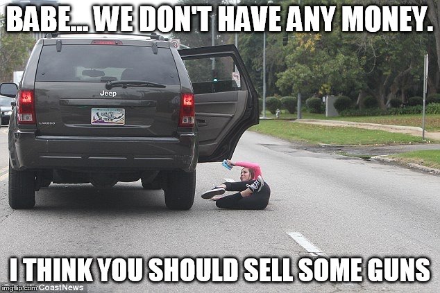 Falling out of moving vehicle  | BABE... WE DON'T HAVE ANY MONEY. I THINK YOU SHOULD SELL SOME GUNS | image tagged in falling out of moving vehicle | made w/ Imgflip meme maker