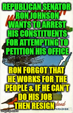 Wisconsin corrupt  | REPUBLICAN SENATOR RON JOHNSON WANTS TO ARREST HIS CONSTITUENTS FOR ATTEMPTING TO PETITION HIS OFFICE; RON FORGOT THAT HE WORKS FOR THE PEOPLE & IF HE CAN'T DO HIS JOB       THEN RESIGN | image tagged in wisconsin corrupt | made w/ Imgflip meme maker