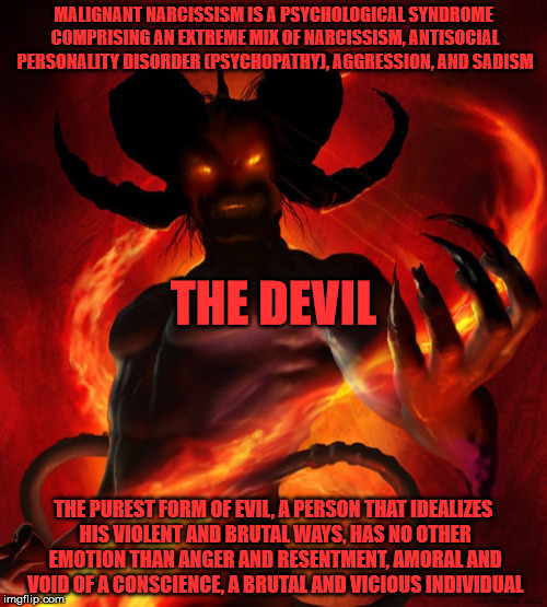 The Devil and malignant narcissism. | MALIGNANT NARCISSISM IS A PSYCHOLOGICAL SYNDROME COMPRISING AN EXTREME MIX OF NARCISSISM, ANTISOCIAL PERSONALITY DISORDER (PSYCHOPATHY), AGGRESSION, AND SADISM; THE DEVIL; THE PUREST FORM OF EVIL, A PERSON THAT IDEALIZES HIS VIOLENT AND BRUTAL WAYS, HAS NO OTHER EMOTION THAN ANGER AND RESENTMENT, AMORAL AND VOID OF A CONSCIENCE, A BRUTAL AND VICIOUS INDIVIDUAL | image tagged in satan,the devil,malignant narcissist | made w/ Imgflip meme maker