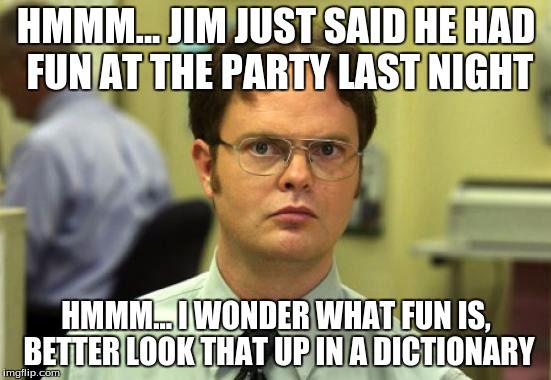 Dwight Schrute Meme | HMMM... JIM JUST SAID HE HAD FUN AT THE PARTY LAST NIGHT; HMMM... I WONDER WHAT FUN IS, BETTER LOOK THAT UP IN A DICTIONARY | image tagged in memes,dwight schrute | made w/ Imgflip meme maker