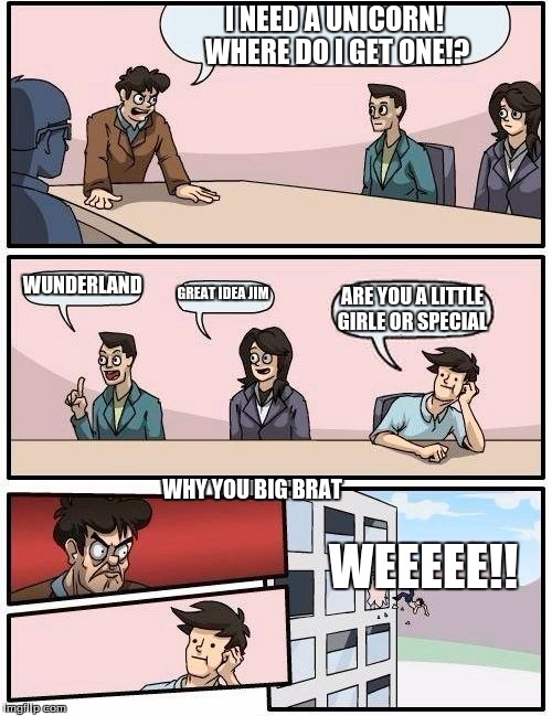 Boardroom Meeting Suggestion | I NEED A UNICORN! WHERE DO I GET ONE!? WUNDERLAND; GREAT IDEA JIM; ARE YOU A LITTLE GIRLE OR SPECIAL; WHY YOU BIG BRAT; WEEEEE!! | image tagged in memes,boardroom meeting suggestion | made w/ Imgflip meme maker
