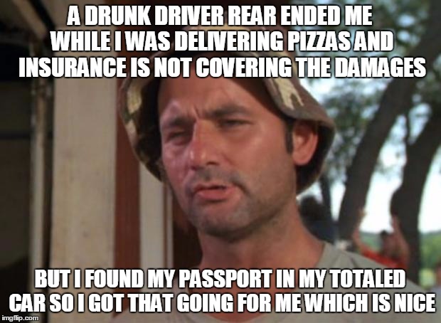 So I Got That Goin For Me Which Is Nice Meme | A DRUNK DRIVER REAR ENDED ME WHILE I WAS DELIVERING PIZZAS AND INSURANCE IS NOT COVERING THE DAMAGES; BUT I FOUND MY PASSPORT IN MY TOTALED CAR SO I GOT THAT GOING FOR ME WHICH IS NICE | image tagged in memes,so i got that goin for me which is nice | made w/ Imgflip meme maker