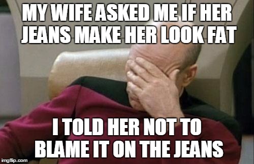 The answer is always no | MY WIFE ASKED ME IF HER JEANS MAKE HER LOOK FAT; I TOLD HER NOT TO BLAME IT ON THE JEANS | image tagged in memes,captain picard facepalm,trhtimmy | made w/ Imgflip meme maker
