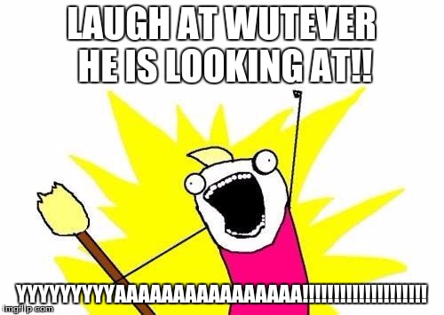 X All The Y Meme | LAUGH AT WUTEVER HE IS LOOKING AT!! YYYYYYYYYAAAAAAAAAAAAAAAA!!!!!!!!!!!!!!!!!!!! | image tagged in memes,x all the y | made w/ Imgflip meme maker