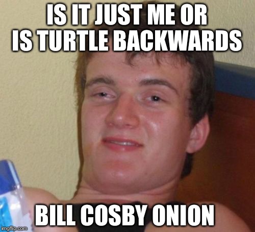 10 Guy | IS IT JUST ME OR IS TURTLE BACKWARDS; BILL COSBY ONION | image tagged in memes,10 guy | made w/ Imgflip meme maker