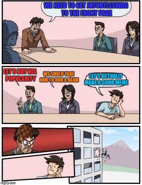 Boardroom Meeting Suggestion | WE NEED TO GET JKTURTLESWAG TO THE FRONT PAGE; LET'S ACTUALLY MAKE A GOOD MEME; LET'S BUY HIS POPULARITY; WE SHOLD TAKE HIM TO ROB A BANK | image tagged in memes,boardroom meeting suggestion,scumbag | made w/ Imgflip meme maker