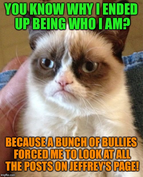 Grumpy cat's trauma | YOU KNOW WHY I ENDED UP BEING WHO I AM? BECAUSE A BUNCH OF BULLIES FORCED ME TO LOOK AT ALL THE POSTS ON JEFFREY'S PAGE! | image tagged in memes,grumpy cat | made w/ Imgflip meme maker