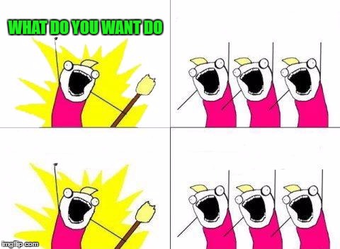What Do We Want | WHAT DO YOU WANT DO | image tagged in memes,what do we want | made w/ Imgflip meme maker