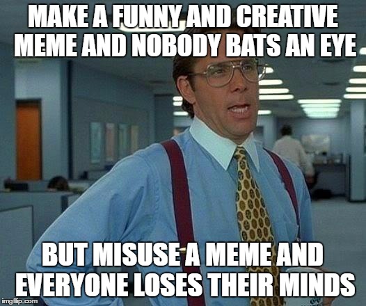 That Would Be Great | MAKE A FUNNY AND CREATIVE MEME AND NOBODY BATS AN EYE; BUT MISUSE A MEME AND EVERYONE LOSES THEIR MINDS | image tagged in memes,that would be great | made w/ Imgflip meme maker