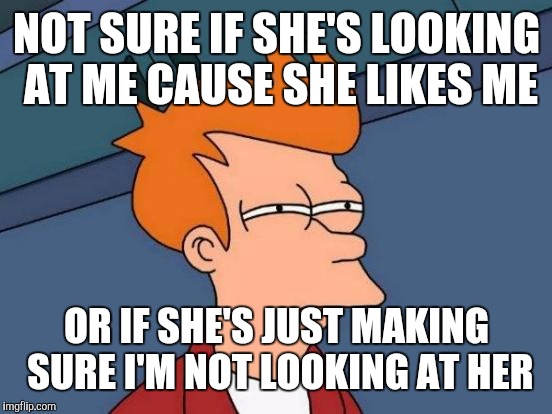 Futurama Fry Meme | NOT SURE IF SHE'S LOOKING AT ME CAUSE SHE LIKES ME OR IF SHE'S JUST MAKING SURE I'M NOT LOOKING AT HER | image tagged in memes,futurama fry | made w/ Imgflip meme maker