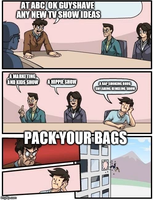 Boardroom Meeting Suggestion Meme | AT ABC  OK GUYSHAVE ANY NEW TV SHOW IDEAS; A MARKETING AND KIDS SHOW; A HIPPIE SHOW; A RAP SMOKING DRUG SWEARING REMIXING SHOW; PACK YOUR BAGS | image tagged in memes,boardroom meeting suggestion | made w/ Imgflip meme maker