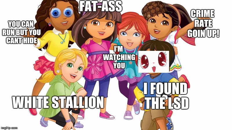 DORA THE IDIOTS | FAT-ASS; CRIME RATE GOIN UP! YOU CAN RUN BUT YOU CANT HIDE; I'M WATCHING YOU; I FOUND THE LSD; WHITE STALLION | image tagged in dora the explorer,dora | made w/ Imgflip meme maker