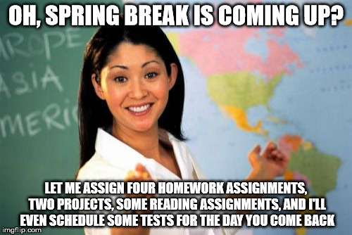 Spring Break and Free Time | OH, SPRING BREAK IS COMING UP? LET ME ASSIGN FOUR HOMEWORK ASSIGNMENTS, TWO PROJECTS, SOME READING ASSIGNMENTS, AND I'LL EVEN SCHEDULE SOME TESTS FOR THE DAY YOU COME BACK | image tagged in memes,unhelpful high school teacher | made w/ Imgflip meme maker