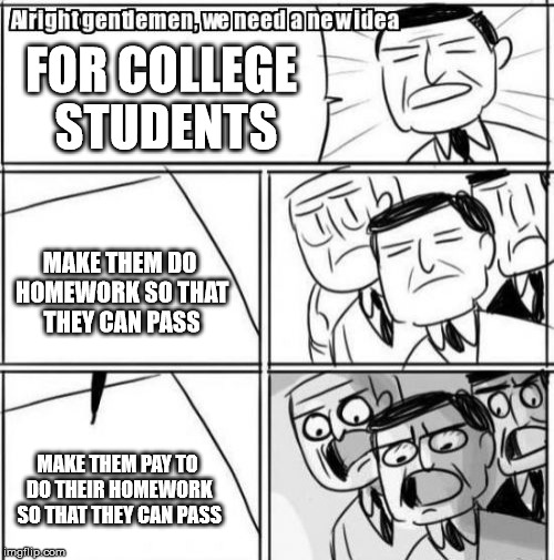 Alright Gentlemen We Need A New Idea | FOR COLLEGE STUDENTS; MAKE THEM DO HOMEWORK SO THAT THEY CAN PASS; MAKE THEM PAY TO DO THEIR HOMEWORK SO THAT THEY CAN PASS | image tagged in memes,alright gentlemen we need a new idea | made w/ Imgflip meme maker