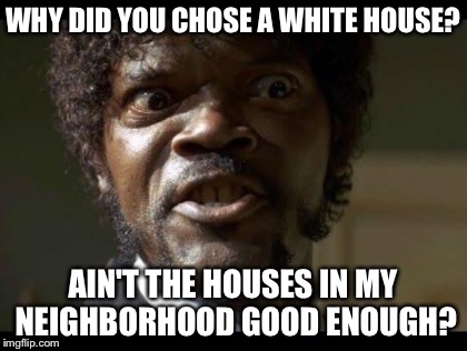 WHY DID YOU CHOSE A WHITE HOUSE? AIN'T THE HOUSES IN MY NEIGHBORHOOD GOOD ENOUGH? | made w/ Imgflip meme maker