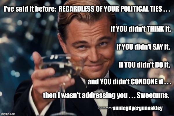 Disavow it or Own it.  Your choice. | I've said it before: 
REGARDLESS OF YOUR POLITICAL TIES . . . If YOU didn't THINK it, If YOU didn't SAY it, If YOU didn't DO it, and YOU didn't CONDONE it . . . then I wasn't addressing you . . . Sweetums. ~~~~~anniegityergunoakley | image tagged in memes,politics as usual,hurt feelings,the real world | made w/ Imgflip meme maker