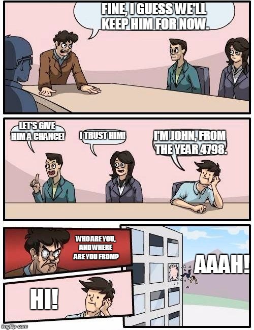 Warping From the Warpdrive, Part 1 of 2. | FINE, I GUESS WE'LL KEEP HIM FOR NOW. LET'S GIVE HIM A CHANCE! I TRUST HIM! I'M JOHN, FROM THE YEAR 4798. WHO ARE YOU, AND WHERE ARE YOU FROM? AAAH! HI! | image tagged in memes,boardroom meeting suggestion | made w/ Imgflip meme maker