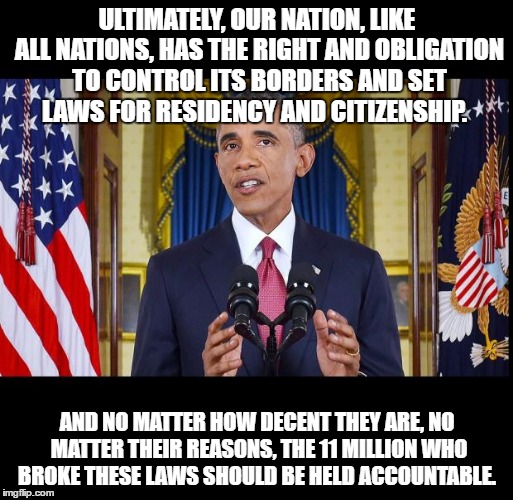Obama speech bars | ULTIMATELY, OUR NATION, LIKE ALL NATIONS, HAS THE RIGHT AND OBLIGATION TO CONTROL ITS BORDERS AND SET LAWS FOR RESIDENCY AND CITIZENSHIP. AND NO MATTER HOW DECENT THEY ARE, NO MATTER THEIR REASONS, THE 11 MILLION WHO BROKE THESE LAWS SHOULD BE HELD ACCOUNTABLE. | image tagged in obama speech bars | made w/ Imgflip meme maker