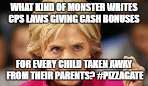 WHAT KIND OF MONSTER WRITES CPS LAWS GIVING CASH BONUSES; FOR EVERY CHILD TAKEN AWAY FROM THEIR PARENTS? #PIZZAGATE | made w/ Imgflip meme maker