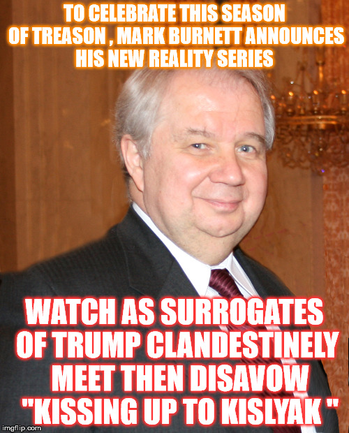 Coming this Spring on FOX  | TO CELEBRATE THIS SEASON OF TREASON , MARK BURNETT ANNOUNCES HIS NEW REALITY SERIES; WATCH AS SURROGATES OF TRUMP CLANDESTINELY  MEET THEN DISAVOW  "KISSING UP TO KISLYAK " | image tagged in trump,kislyak | made w/ Imgflip meme maker