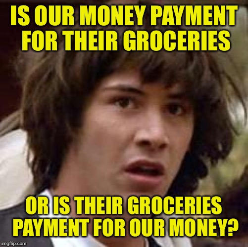 Gonna get yours soon enough... | IS OUR MONEY PAYMENT FOR THEIR GROCERIES; OR IS THEIR GROCERIES PAYMENT FOR OUR MONEY? | image tagged in memes,conspiracy keanu,dank memes,funny memes | made w/ Imgflip meme maker