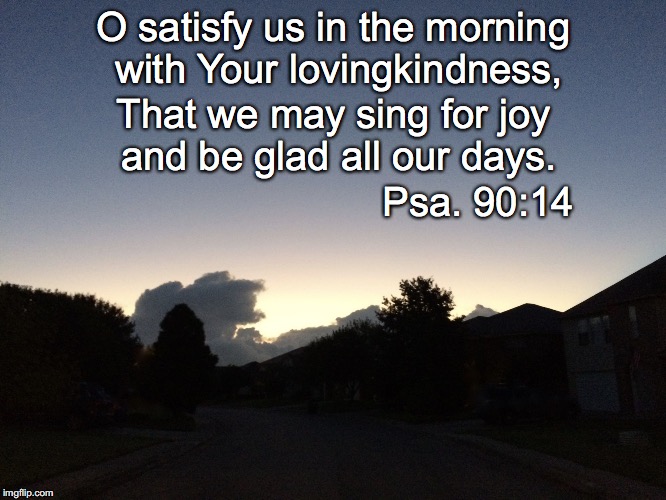 Morning | O satisfy us in the morning with Your lovingkindness, That we may sing for joy and be glad all our days. Psa. 90:14 | image tagged in morning | made w/ Imgflip meme maker