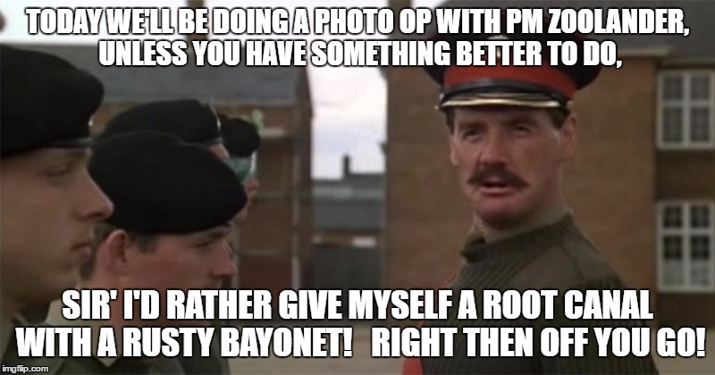 TODAY WE'LL BE DOING A PHOTO OP WITH PM ZOOLANDER, UNLESS YOU HAVE SOMETHING BETTER TO DO, SIR' I'D RATHER GIVE MYSELF A ROOT CANAL WITH A RUSTY BAYONET!   RIGHT THEN OFF YOU GO! | image tagged in monty python | made w/ Imgflip meme maker