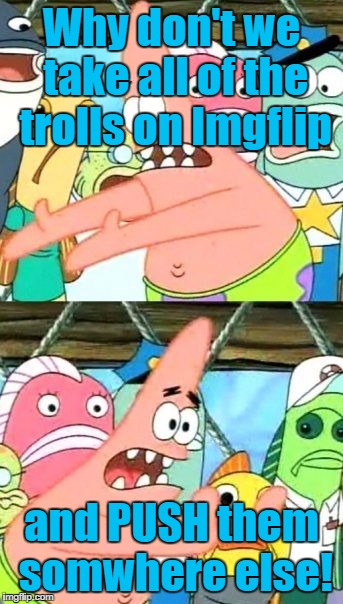 Down with the trolls!! | Why don't we take all of the trolls on Imgflip; and PUSH them somwhere else! | image tagged in memes,put it somewhere else patrick | made w/ Imgflip meme maker