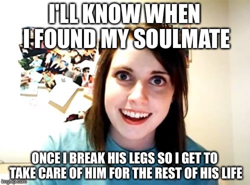 Overly Attached Girlfriend | I'LL KNOW WHEN I FOUND MY SOULMATE; ONCE I BREAK HIS LEGS SO I GET TO TAKE CARE OF HIM FOR THE REST OF HIS LIFE | image tagged in memes,overly attached girlfriend | made w/ Imgflip meme maker