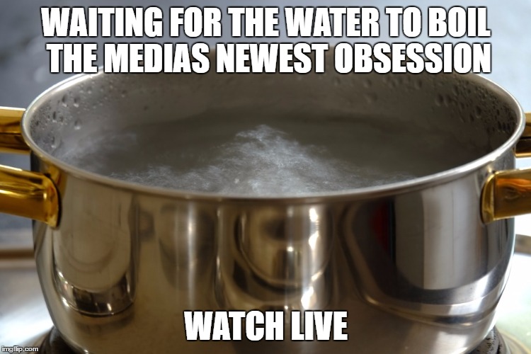 water boil | WAITING FOR THE WATER TO BOIL THE MEDIAS NEWEST OBSESSION; WATCH LIVE | image tagged in media,water,funny memes | made w/ Imgflip meme maker